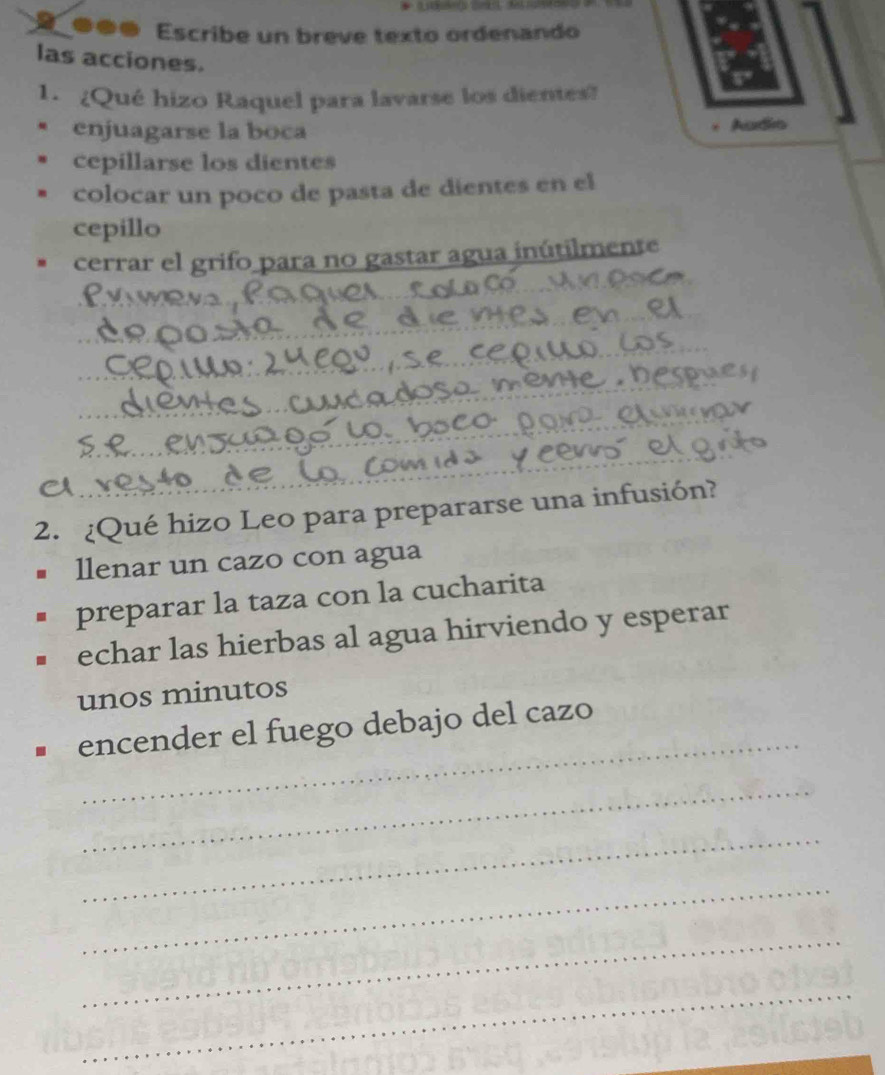 ●●● Escribe un breve texto ordenando
las acciones.
1. ¿Qué hizo Raquel para lavarse los dientes?
enjuagarse la boca
* Audio
cepillarse los dientes
colocar un poco de pasta de dientes en el
cepillo
cerrar el grifo para no gastar agua inútilmente
2. ¿Qué hizo Leo para prepararse una infusión?
llenar un cazo con agua
preparar la taza con la cucharita
echar las hierbas al agua hirviendo y esperar
unos minutos
_
encender el fuego debajo del cazo
_
_
_
_
_