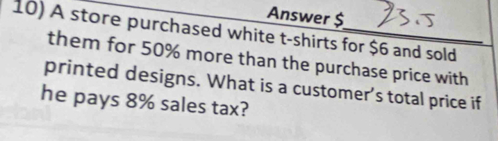 Answer $ 
10) A store purchased white t-shirts for $6 and sold 
them for 50% more than the purchase price with 
printed designs. What is a customer’s total price if 
he pays 8% sales tax?