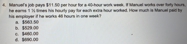 Manuel's job pays $11.50 per hour for a 40-hour work week. If Manuel works over forty hours,
he earns 1^1/2 times his hourly pay for each extra hour worked. How much is Manuel paid by
his employer if he works 46 hours in one week?
a. $563.50
b. $529.00
c. $460.00
d. $690.00