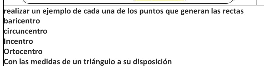 realizar un ejemplo de cada una de los puntos que generan las rectas 
baricentro 
circuncentro 
Incentro 
Ortocentro 
Con las medidas de un triángulo a su disposición