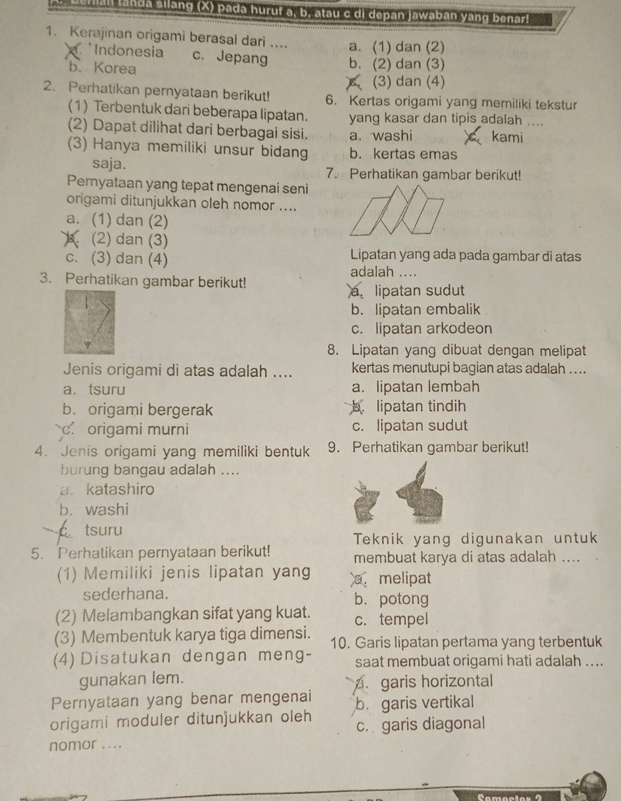 beran landa silang (X) pada huruf a, b, atau c di depan jawaban yang benar!
1. Kerajinan origami berasal dari ....
a. (1) dan (2)
Indonesia c. Jepang
b、 Korea
b. (2) dan (3)
(3) dan (4)
2. Perhatikan pernyataan berikut!
6. Kertas origami yang memiliki tekstur
(1) Terbentuk dari beberapa lipatan. yang kasar dan tipis adalah ....
(2) Dapat dilihat dari berbagai sisi. a. washi kami
(3) Hanya memiliki unsur bidan b. kertas emas
saja.
7. Perhatikan gambar berikut!
Pernyataan yang tepat mengenai seni
origami ditunjukkan oleh nomor ....
a. (1) dan (2)
B (2) dan (3)
c. (3) dan (4)
Lipatan yang ada pada gambar di atas
adalah ....
3. Perhatikan gambar berikut!
a lipatan sudut
b. lipatan embalik
c. lipatan arkodeon
8. Lipatan yang dibuat dengan melipat
Jenis origami di atas adalah .... kertas menutupi bagian atas adalah ....
a. tsuru a. lipatan lembah
b. origami bergerak b.lipatan tindih
c. origami murni c. lipatan sudut
4. Jenis origami yang memiliki bentuk 9. Perhatikan gambar berikut!
burung bangau adalah ....
a. katashiro
b. washi
C tsuru
Teknik yang digunakan untuk
5. Perhatikan pernyataan berikut!
membuat karya di atas adalah ....
(1) Memiliki jenis lipatan yang a. melipat
sederhana.
b.potong
(2) Melambangkan sifat yang kuat. c. tempel
(3) Membentuk karya tiga dimensi. 10. Garis lipatan pertama yang terbentuk
(4) Disatukan dengan meng- saat membuat origami hati adalah ....
gunakan lem.
. garis horizontal
Pernyataan yang benar mengenai
origami moduler ditunjukkan oleh b. garis vertikal
c. garis diagonal
nomor ....