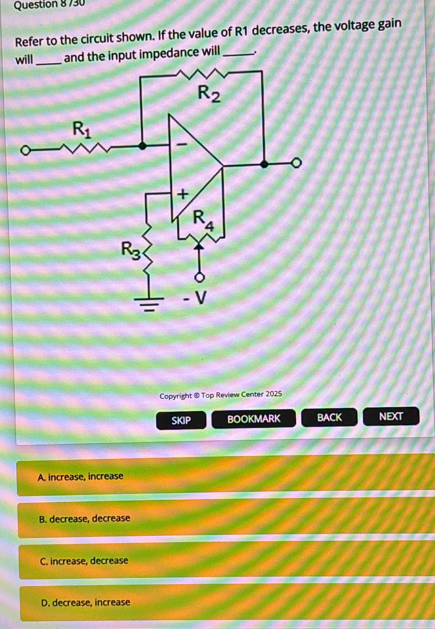 730
Refer to the circuit shown. If the value of R1 decreases, the voltage gain
and the input impedance will_
Copyright @ Top Review Center 2025
SKIP BOOKMARK BACK NEXT
A. increase, increase
B. decrease, decrease
C. increase, decrease
D. decrease, increase