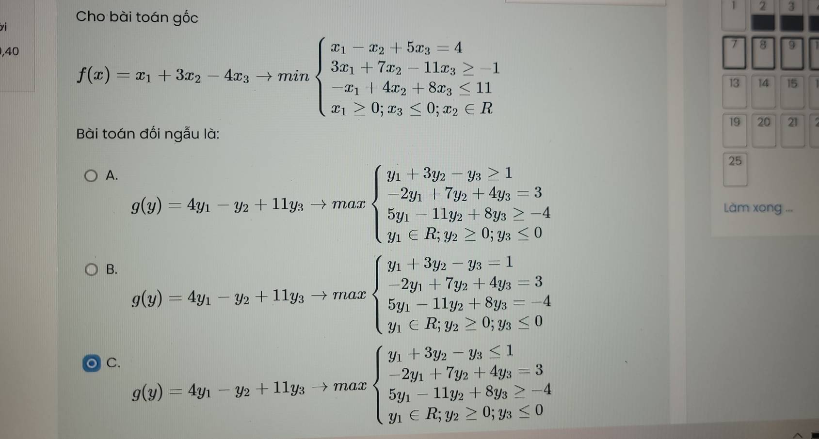 1 2 3
Cho bài toán gốc
,40
f(x)=x_1+3x_2-4x_3to minbeginarrayl x_1-x_2+5x_3=4 3x_1+7x_2-11x_3>-1 -x_1+4x_2+8x_3≤ 11 x_1≥ 0,x_3≤ 0;x_2∈ Rendarray.
7 8 9
13 14 15
19 20 21
Bài toán đối ngẫu là:
25
A. g(y)=4y_1-y_2+11y_3to maxbeginarrayl  9/5   9/5 endarray.
beginarrayl y_1+3y_2-y_3≥ 1 -2y_1+7y_2+4y_3=3 5y_1-11y_2+8y_3≥ -4 y_1∈ R,y_2≥ 0;y_3≤ 0endarray. Làm xong ...
B. g(y)=4y_1-y_2+11y_3-)maxbeginarrayl y_1+3y_2-y_3=1 -2y_1+7y_2+4y_3=3 5y_1-11y_2+8y_3=-4 y_1∈ R,y_2>0,y_3≤ 0endarray.
C C.
g(y)=4y_1-y_2+11y_3to maxbeginarrayl y_1+3y_2-y_3≤ 1 -2y_1+7y_2+4y_3≥ -3 5y_1-11y_2+8y_3≥ -4 y_1∈ R,y_2≥ 0≤ 0endarray.