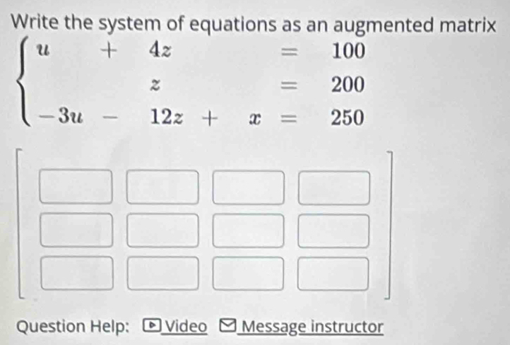 Write the system of equations as an augmented matrix
=100
beginarrayl u+4z=100 z=200 -3u-12z+x=250endarray.
Question Help:  Video Message instructor