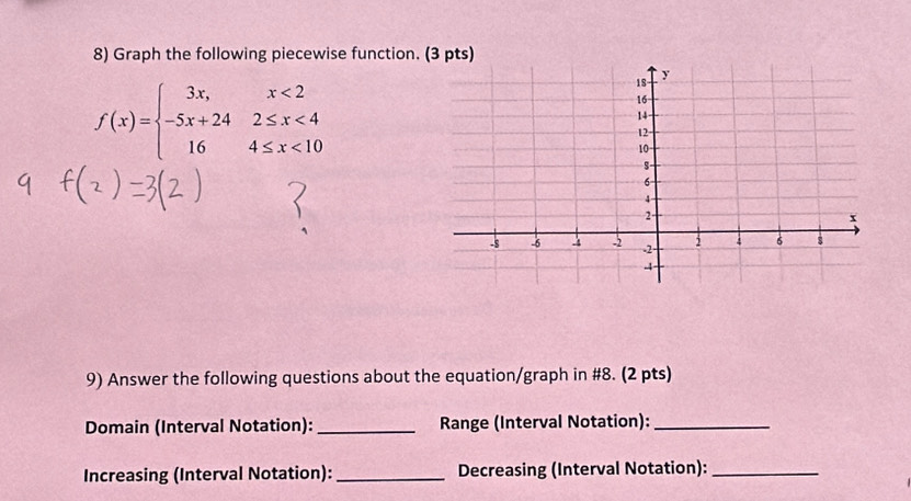 Graph the following piecewise function.
f(x)=beginarrayl 3x,x<2 -5x+242≤ x<4 164≤ x<10endarray.
9) Answer the following questions about the equation/graph in #8. (2 pts) 
Domain (Interval Notation): _Range (Interval Notation):_ 
Increasing (Interval Notation): _Decreasing (Interval Notation):_