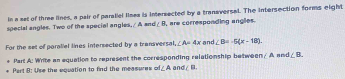 In a set of three lines, a pair of parallel lines is intersected by a transversal. The intersection forms eight 
special angles. Two of the special angles, ∠ A and ∠ B , are corresponding angles. 
For the set of parallel lines intersected by a transversal, ∠ A=4x and ∠ B=-5(x-18). 
Part A: Write an equation to represent the corresponding relationship between ∠ A and ∠ B. 
Part B: Use the equation to find the measures of ∠ A and ∠ B.