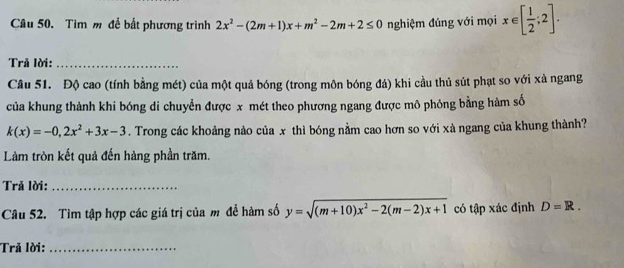 Tìm m để bất phương trình 2x^2-(2m+1)x+m^2-2m+2≤ 0 nghiệm đúng với mọi x∈ [ 1/2 ;2]. 
Trả lời:_ 
Câu 51. Độ cao (tính bằng mét) của một quả bóng (trong môn bóng đá) khi cầu thủ sút phạt so với xà ngang 
của khung thành khi bóng di chuyển được x mét theo phương ngang được mô phỏng bằng hàm số
k(x)=-0, 2x^2+3x-3. Trong các khoảng nào của x thì bóng nằm cao hơn so với xà ngang của khung thành? 
Làm tròn kết quả đến hàng phần trăm. 
Trả lời:_ 
Câu 52. Tìm tập hợp các giá trị của m đề hàm số y=sqrt((m+10)x^2-2(m-2)x+1) có tập xác định D=R. 
Trả lời:_