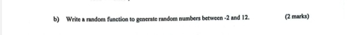 Write a random function to generate random numbers between -2 and 12. (2 marks)