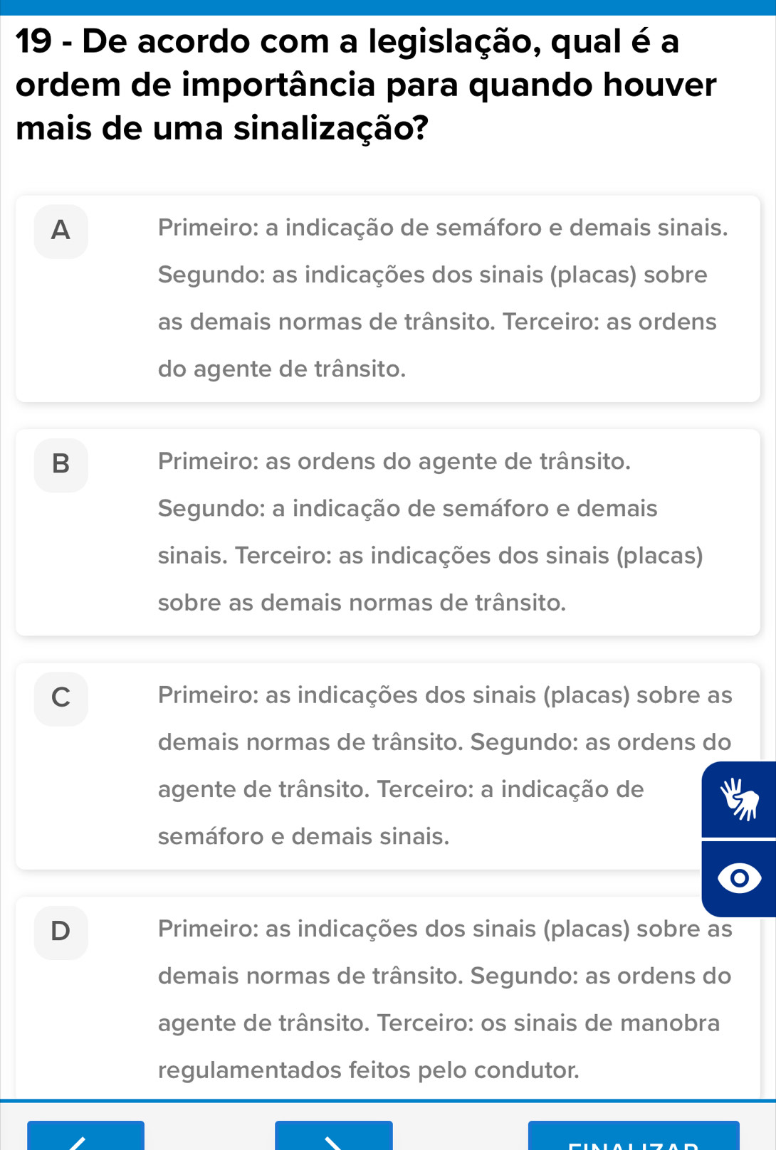 De acordo com a legislação, qual é a
ordem de importância para quando houver
mais de uma sinalização?
A Primeiro: a indicação de semáforo e demais sinais.
Segundo: as indicações dos sinais (placas) sobre
as demais normas de trânsito. Terceiro: as ordens
do agente de trânsito.
B Primeiro: as ordens do agente de trânsito.
Segundo: a indicação de semáforo e demais
sinais. Terceiro: as indicações dos sinais (placas)
sobre as demais normas de trânsito.
C Primeiro: as indicações dos sinais (placas) sobre as
demais normas de trânsito. Segundo: as ordens do
agente de trânsito. Terceiro: a indicação de
semáforo e demais sinais.
D Primeiro: as indicações dos sinais (placas) sobre as
demais normas de trânsito. Segundo: as ordens do
agente de trânsito. Terceiro: os sinais de manobra
regulamentados feitos pelo condutor.