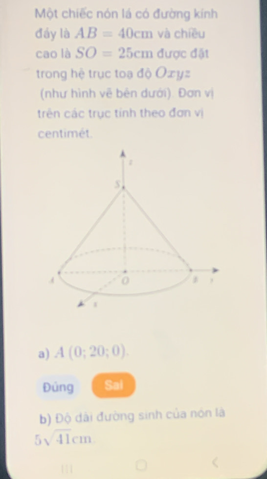 Một chiếc nón lá có đường kính 
đáy là AB=40cm và chiều 
cao là SO=25cm được đặt 
trong hệ trục toạ độ Oxyz
(như hình về bên dưới). Đơn vị 
trên các trục tính theo đơn vị
centimét. 
a) A(0;20;0). 
Đủng Sai 
b) Độ dài đường sinh của nón là
5sqrt(41)cm