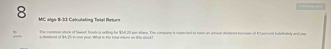 Check (y puail 
8 MC algo 8-33 Calculating Total Return 
10 The common stock of Sweet Treats is selling for $54.20 per share. The company is expected to have an annual dividend increase of 4.1 percent indefinitely and pay 
points a dividend of $4.25 in one year. What is the total return on this stock?