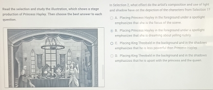 In Selection 2, what effect do the artist's composition and use of light
Read the selection and study the illustration, which shows a stage and shadow have on the depiction of the characters from Selection 1?
production of Princess Hayley. Then choose the best answer to each A. Placiag Princess Hayley in the foreground under a spotlight
question. emphasizes that she is the focus of the scene.
B. Placing Princess Hayley in the foreground under a spotlight
emphasizes that she is dreaming about yelling rudely.
C. Placing King Theobeld in the background and in the shadows
emphasizes that he is less powerful then Princess Hayley.
D. Placing King Theobeld in the beckground and in the shadows
emphasizes that he is upset with the princess and the quee