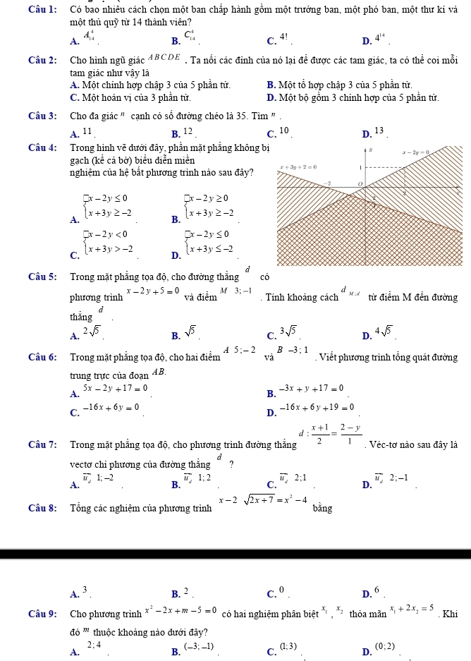 Có bao nhiêu cách chọn một ban chấp hành gồm một trưởng ban, một phó ban, một thư kí và
một thủ quỹ từ 14 thành viên?
A. A_(14)^4
B. C_(14)^4
C. 4!. D. 4^(14).
Câu 2: Cho hình ngũ giác ABCDE . Ta nổi các đỉnh của nó lại đề được các tam giác, ta có thể coi mỗi
tam giác như vậy là
A. Một chinh hợp chập 3 của 5 phần tử. B. Một tổ hợp chập 3 của 5 phần tử.
C. Một hoán vị của 3 phần tử. D. Một bộ gồm 3 chinh hợp của 5 phần tử.
Câu 3: Cho đa giác " cạnh có số đường chéo là 35. Tìm " .
A. 11 . B. 12 C. 10. D. 13
Câu 4: Trong hình vẽ dưới đây, phần mặt phẳng không 
gạch (kể cả bờ) biểu diễn miền
nghiệm của hệ bắt phương trình nào sau đây?
A. beginarrayl x-2y≤ 0 x+3y≥ -2endarray.
B. beginarrayl x-2y≥ 0 x+3y≥ -2endarray.
C. beginarrayl x-2y<0 x+3y>-2endarray.
D. beginarrayl x-2y≤ 0 x+3y≤ -2endarray.
a 
Câu 5: Trong mặt phẳng tọa độ, cho đường thẳng có
phương trình x-2y+5=0 ::_ A M 3;-1
và điểm . Tính khoảng cách d_Mid từ điểm M đến đường
d
thắng
A. 2sqrt(5) 4sqrt(5)
B. sqrt(5) 3sqrt(5) D.
C.
Câu 6: Trong mặt phẳng tọa độ, cho hai điểm A 5;-2 B -3;1. Viết phương trình tổng quát đường
và
trung trực của đoạn AB.
A.
5x-2y+17=0
B. -3x+y+17=0
C. -16x+6y=0
D. -16x+6y+19=0
d
Câu 7: Trong mặt phẳng tọa độ, cho phương trình đường thắng  (x+1)/2 = (2-y)/1  Véc-tơ nào sau đây là
vectơ chi phương của đường thẳng d ?
A.
overline u,1;-2 overline u_i1; overline u,2;1 D. overline u_d2;-1
B.
C.
x-2sqrt(2x+7)=x^2-4
Câu 8: Tổng các nghiệm của phương trình bằng
A.^3.
B. 2 C.^0. D. 6_ 
Câu 9: Cho phương trình x^2-2x+m-5=0 có hai nghiệm phân biệt x_1x_2 thỏa mãn x_1+2x_2=5 Khi
do^m thuộc khoảng nào đưới đây?
2;4
A.
B. (-3;-1)
C. (1;3)
D. (0;2)