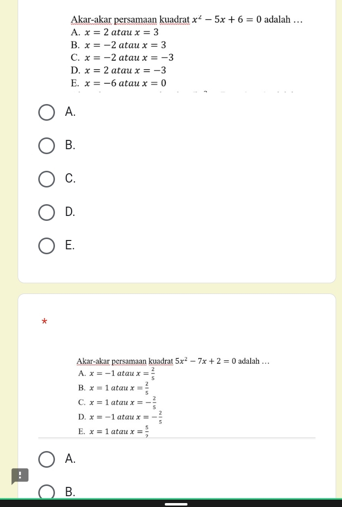 Akar-akar persamaan kuadrat x^2-5x+6=0 adalah …
A. x=2 atau x=3
B. x=-2 atau x=3
C. x=-2 atau x=-3
D. x=2 atau x=-3
E. x=-6 atau x=0
A.
B.
C.
D.
E.
*
Akar-akar persamaan kuadrat 5x^2-7x+2=0 adalah …
A. x=-1 atau x= 2/5 
B. x=1 atau x= 2/5 
C. x=1 atau x=- 2/5 
D. x=-1 atau x=- 2/5 
E. x=1 atau x= 5/2 
A.
!
B.