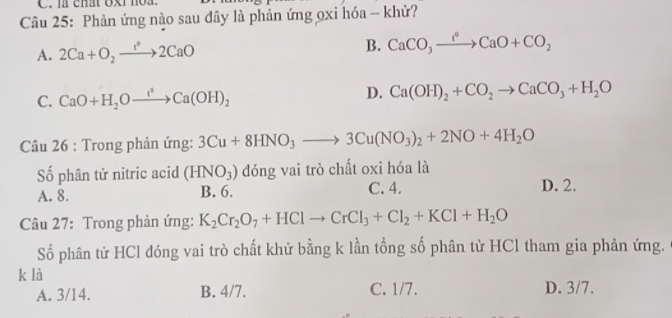 là chất oxt noa.
Câu 25: Phản ứng nào sau đây là phản ứng ọxi hóa - khử?
A. 2Ca+O_2xrightarrow 1°2CaO B. CaCO_3xrightarrow I°CaO+CO_2
C. CaO+H_2Oxrightarrow I^2Ca(OH)_2
D. Ca(OH)_2+CO_2to CaCO_3+H_2O
Câu 26 : Trong phản ứng: 3Cu+8HNO_3to 3Cu(NO_3)_2+2NO+4H_2O
Số phân tử nitric acid (HNO_3) đóng vai trò chất oxi hóa là
A. 8. B. 6. C. 4. D. 2.
Câu 27: Trong phản ứng: K_2Cr_2O_7+HClto CrCl_3+Cl_2+KCl+H_2O
Số phân tử HCl đóng vai trò chất khử bằng k lần tổng số phân tử HCl tham gia phản ứng.
k là
A. 3/14. B. 4/7. C. 1/7. D. 3/7.