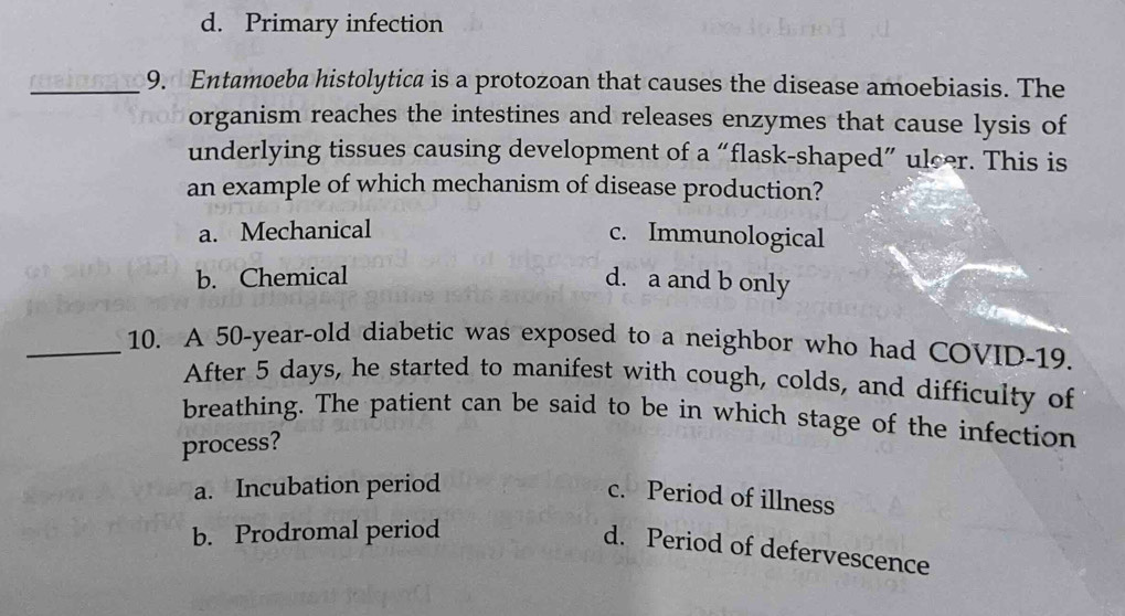 d. Primary infection
_9. Entamoeba histolytica is a protozoan that causes the disease amoebiasis. The
organism reaches the intestines and releases enzymes that cause lysis of
underlying tissues causing development of a “flask-shaped” ulcer. This is
an example of which mechanism of disease production?
a. Mechanical c. Immunological
b. Chemical d. a and b only
_10. A 50-year -old diabetic was exposed to a neighbor who had COVID- 19.
After 5 days, he started to manifest with cough, colds, and difficulty of
breathing. The patient can be said to be in which stage of the infection
process?
a. Incubation period
c. Period of illness
b. Prodromal period
d. Period of defervescence