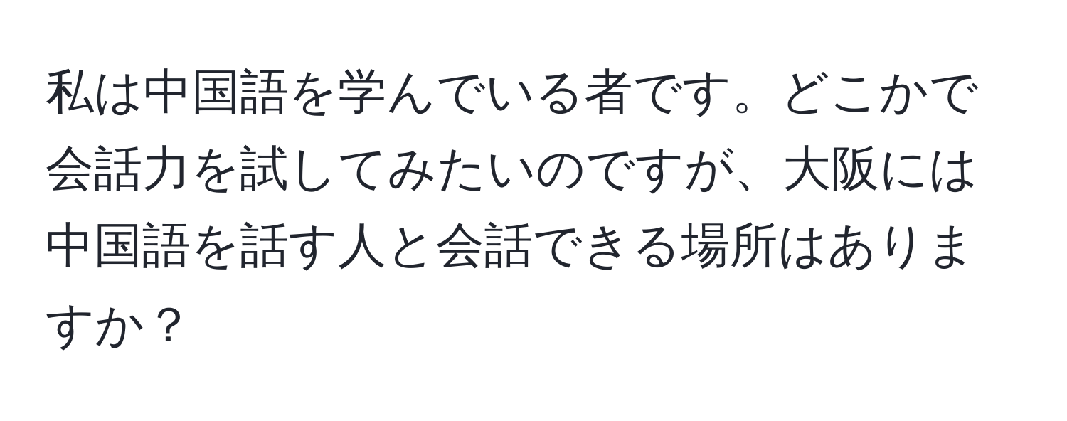 私は中国語を学んでいる者です。どこかで会話力を試してみたいのですが、大阪には中国語を話す人と会話できる場所はありますか？