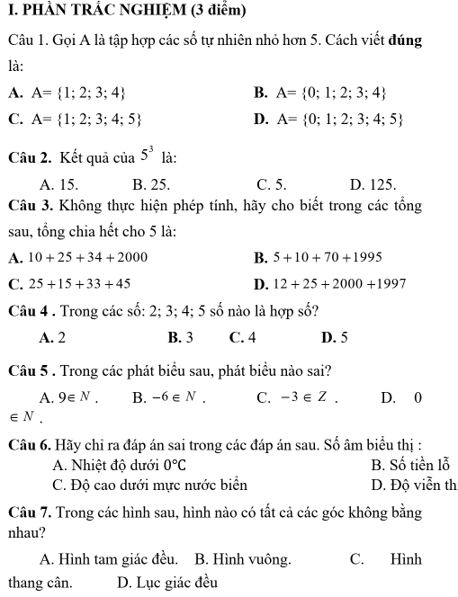 PHÀN TRÁC NGHIỆM (3 điểm)
Câu 1. Gọi A là tập hợp các số tự nhiên nhỏ hơn 5. Cách viết đúng
là:
A. A= 1;2;3;4 B. A= 0;1;2;3;4
C. A= 1;2;3;4;5 D. A= 0;1;2;3;4;5
Câu 2. Kết quả của 5^3 là:
A. 15. B. 25. C. 5. D. 125.
Câu 3. Không thực hiện phép tính, hãy cho biết trong các tổng
sau, tổng chia hết cho 5 là:
B.
A. 10+25+34+2000 5+10+70+1995
C. 25+15+33+45 D. 12+25+2000+1997
Câu 4 . Trong các số: 2; 3; 4; 5 số nào là hợp số?
A. 2 B. 3 C. 4 D. 5
Câu 5 . Trong các phát biểu sau, phát biểu nào sai?
A. 9∈ N. B. -6∈ N. C. -3∈ Z. D. 0
∈ N
Câu 6. Hãy chỉ ra đáp án sai trong các đáp án sau. Số âm biểu thị :
A. Nhiệt độ dưới 0°C B. Số tiền lỗ
C. Độ cao dưới mực nước biển D. Độ viễn th
Câu 7. Trong các hình sau, hình nào có tất cả các góc không bằng
nhau?
A. Hình tam giác đều. B. Hình vuông. C. Hình
thang cân. D. Lục giác đều