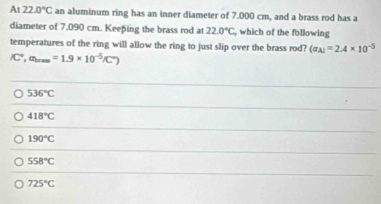 At 22.0°C an aluminum ring has an inner diameter of 7.000 cm, and a brass rod has a
diameter of 7.090 cm. Keeping the brass rod at 22.0°C , which of the following
temperatures of the ring will allow the ring to just slip over the brass rod? (alpha _A)=2.4* 10^(-5)
/C°, alpha _brass=1.9* 10^(-5)/C°)
536°C
418°C
190°C
558°C
725°C