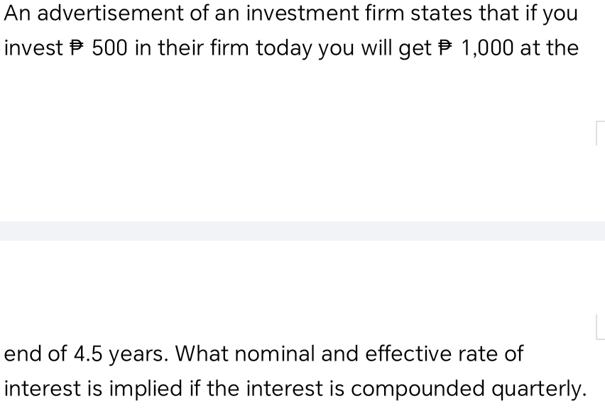 An advertisement of an investment firm states that if you 
invest P 500 in their firm today you will get P 1,000 at the 
end of 4.5 years. What nominal and effective rate of 
interest is implied if the interest is compounded quarterly.