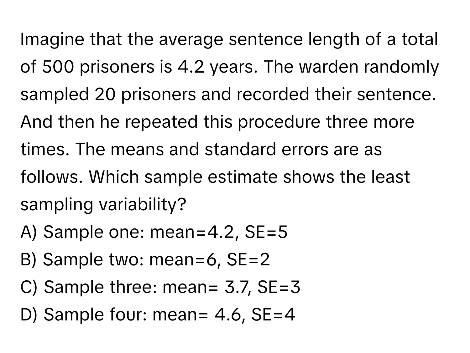 Imagine that the average sentence length of a total of 500 prisoners is 4.2 years. The warden randomly sampled 20 prisoners and recorded their sentence. And then he repeated this procedure three more times. The means and standard errors are as follows. Which sample estimate shows the least sampling variability?

A) Sample one: mean=4.2, SE=5
B) Sample two: mean=6, SE=2
C) Sample three: mean= 3.7, SE=3
D) Sample four: mean= 4.6, SE=4