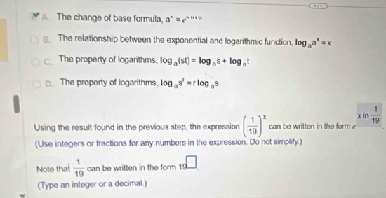 The change of base formula, a^(wedge)=e^(wedge)·s
The relationship between the exponential and logarithmic function, log _aa^x=x
The property of logarithms, log _a(st)=log _as+log _at
□. The property of logarithms, log _as^r=rlog _as
xln  1/19 
Using the result found in the previous step, the expression ( 1/19 )^x can be written in the form 
(Use integers or fractions for any numbers in the expression. Do not simplify.) 
Note that  1/19  can be written in the form _19□. 
(Type an integer or a decimal.)