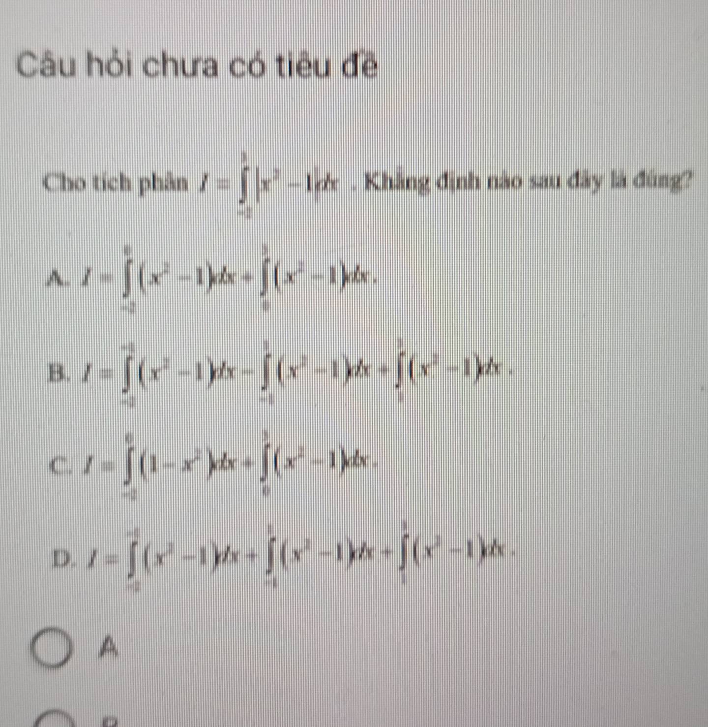 Câu hỏi chưa có tiêu đề
Cho tích phân I=∈tlimits _(-2)^1|x^2-1|dx. Khẳng định nào sau đây là đùng?
A. I=∈tlimits _(-2)^0(x^2-1)dx+∈tlimits _0^(1(x^2)-1)dx.
B. I=∈tlimits _(-2)^(-1)(x^2-1)dx-∈tlimits _(-1)^1(x^2-1)dx+∈tlimits _1^(3(x^2)-1)dx.
C. I=∈tlimits _(-2)^0(1-x^2)dx+∈tlimits _0^(1(x^2)-1)dx.
D. I=∈tlimits _(-2)^1(x^2-1)dx+∈tlimits _(-1)^1(x^2-1)dx+∈tlimits _1^(1(x^2)-1)dx. 
A