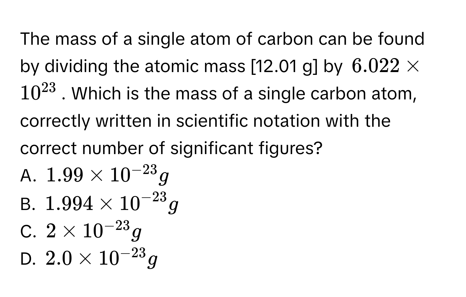 The mass of a single atom of carbon can be found by dividing the atomic mass [12.01 g] by $6.022 * 10^(23)$. Which is the mass of a single carbon atom, correctly written in scientific notation with the correct number of significant figures?
A. $1.99 * 10^(-23) g$
B. $1.994 * 10^(-23) g$
C. $2 * 10^(-23) g$
D. $2.0 * 10^(-23) g$