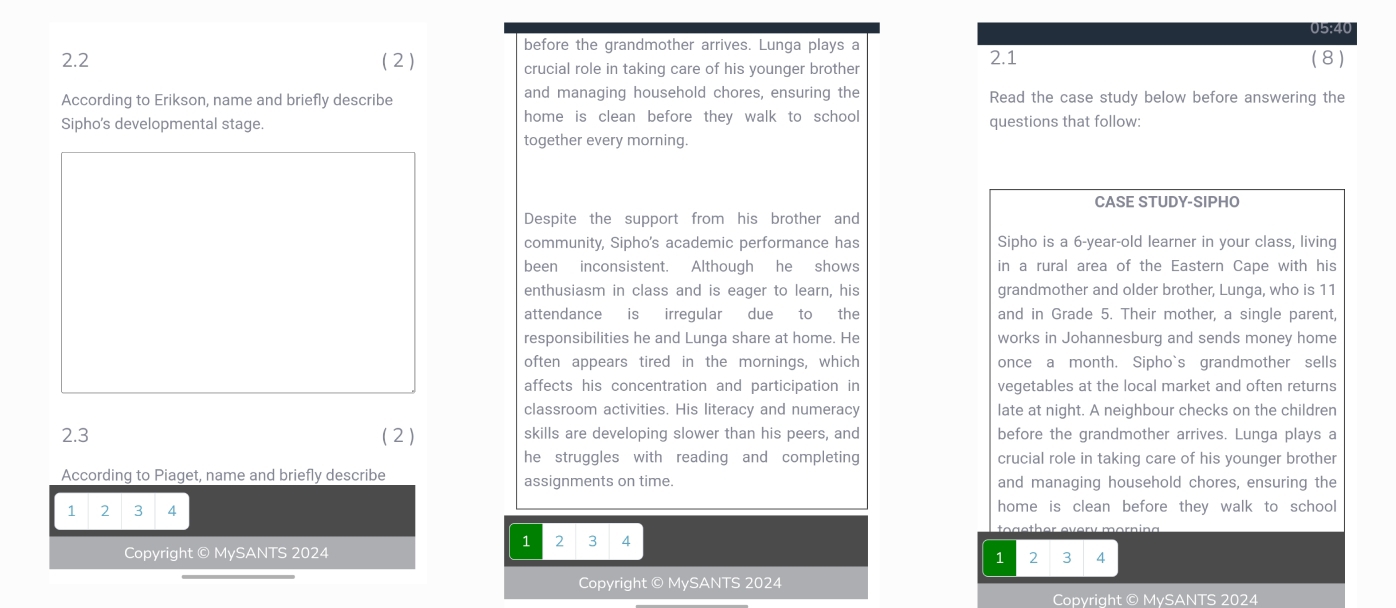 05:40 
before the grandmother arrives. Lunga plays a 
2.2 (2) crucial role in taking care of his younger brother 
2.1 (8) 
According to Erikson, name and briefly describe and managing household chores, ensuring the Read the case study below before answering the 
Sipho's developmental stage. home is clean before they walk to school questions that follow: 
together every morning. 
CASE STUDY-SIPHO 
Despite the support from his brother and 
community, Sipho's academic performance has Sipho is a 6-year -old learner in your class, living 
been inconsistent. Although he shows in a rural area of the Eastern Cape with his 
enthusiasm in class and is eager to learn, his grandmother and older brother, Lunga, who is 11
attendance is irregular due to the and in Grade 5. Their mother, a single parent, 
responsibilities he and Lunga share at home. He works in Johannesburg and sends money home 
often appears tired in the mornings, which once a month. Sipho`s grandmother sells 
affects his concentration and participation in vegetables at the local market and often returns 
classroom activities. His literacy and numeracy late at night. A neighbour checks on the children 
2.3 (2) skills are developing slower than his peers, and before the grandmother arrives. Lunga plays a 
he struggles with reading and completing crucial role in taking care of his younger brother 
According to Piaget, name and briefly describe assignments on time. and managing household chores, ensuring the 
1 2 3 4 home is clean before they walk to school 
1 2 3 A 
Copyright © MySANTS 2024 2 3 4
1 
Copyright © MySANTS 2024 
Copyright © MySANTS 2024