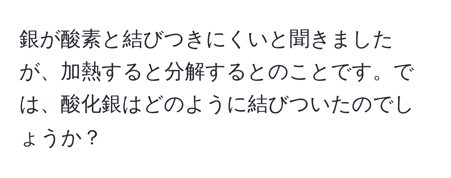 銀が酸素と結びつきにくいと聞きましたが、加熱すると分解するとのことです。では、酸化銀はどのように結びついたのでしょうか？