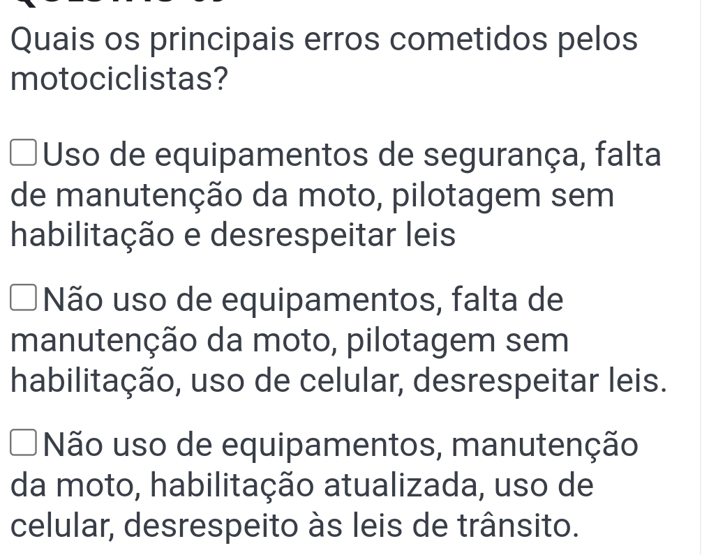 Quais os principais erros cometidos pelos
motociclistas?
Uso de equipamentos de segurança, falta
de manutenção da moto, pilotagem sem
habilitação e desrespeitar leis
Não uso de equipamentos, falta de
manutenção da moto, pilotagem sem
habilitação, uso de celular, desrespeitar leis.
Não uso de equipamentos, manutenção
da moto, habilitação atualizada, uso de
celular, desrespeito às leis de trânsito.