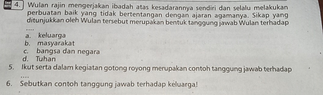 4.] Wulan rajin mengerjakan ibadah atas kesadarannya sendiri dan selalu melakukan
perbuatan baik yang tidak bertentangan dengan ajaran agamanya. Sikap yang
ditunjukkan oleh Wulan tersebut merupakan bentuk tanggung jawab Wulan terhadap
_
a. keluarga
b. masyarakat
c. bangsa dan negara
d. Tuhan
5. Ikut serta dalam kegiatan gotong royong merupakan contoh tanggung jawab terhadap
_
6. Sebutkan contoh tanggung jawab terhadap keluarga!