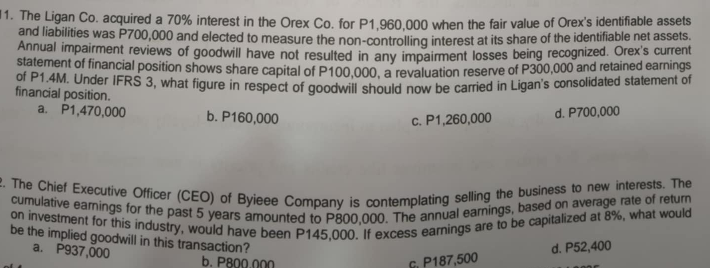 The Ligan Co. acquired a 70% interest in the Orex Co. for P1,960,000 when the fair value of Orex's identifiable assets
and liabilities was P700,000 and elected to measure the non-controlling interest at its share of the identifiable net assets.
Annual impairment reviews of goodwill have not resulted in any impairment losses being recognized. Orex's current
statement of financial position shows share capital of P100,000, a revaluation reserve of P300,000 and retained earnings
of P1.4M. Under IFRS 3, what figure in respect of goodwill should now be carried in Ligan's consolidated statement of
financial position.
a. P1,470,000 b. P160,000
c. P1,260,000 d. P700,000
2. The Chief Executive Officer (CEO) of Byieee Company is contemplating selling the business to new interests. The
cumulative earnings for the past 5 years amounted to P800,000. The annual earnings, based on average rate of return
on investment for this industry, would have been P145,000. If excess earnings are to be capitalized at 8%, what would
be the implied goodwill in this transaction?
a. P937,000
b. P800.000 c. P187,500 d. P52,400