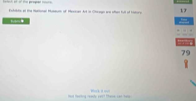 Select all of the proper nouns. 
Exhibits at the National Museum of Mexican Art in Chicago are often full of history.
17
Subm etapsed Tima 
00 1 
SmarlScors ous of 100 (
79
Work it out 
Not feeling ready yet? These can help: