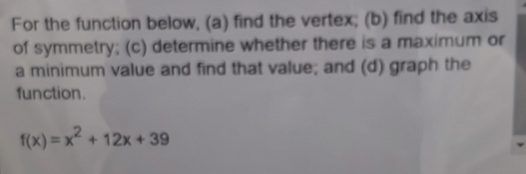 For the function below, (a) find the vertex; (b) find the axis 
of symmetry; (c) determine whether there is a maximum or 
a minimum value and find that value; and (d) graph the 
function.
f(x)=x^2+12x+39