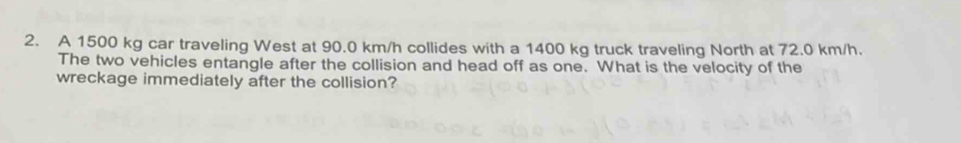 A 1500 kg car traveling West at 90.0 km/h collides with a 1400 kg truck traveling North at 72.0 km/h. 
The two vehicles entangle after the collision and head off as one. What is the velocity of the 
wreckage immediately after the collision?