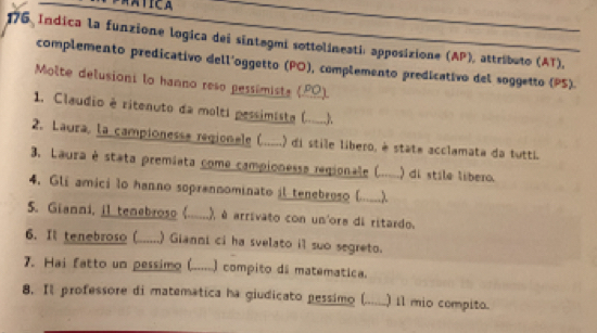 176 Indica la funzione logica dei sintagmi sottolineati: apposizione (AP), attributo (AT), 
complemento predicativo dell'oggetto (PO), complemento predicativo del soggetto (PS). 
Molte delusioni lo hanno reso pessimiste (PΩ). 
1. Claudio é ritenuto da molti pessimista ( ____). 
2. Laura, la campionesse regionale (.....) di stile libero, è state acclamata da tutti. 
3. Laura é stata premiata come campionessa regionale ( ) di stile líbero. 
4. Gli amici lo hanno soprennominato il tenebroso (_ . λ_ 
5. Gianni, il tenebroso (.....) .), é arrivato con un'ore di ritardo. 
6. It tenebroso (......) Gianni ci ha svelato il suo segreto. 
7. Hai fatto un pessimo (.......) compito dã matematica. 
8. Il professore di matematica ha giudicato pessimo (._ ) il mio compito.