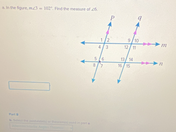 In the figure, m∠ 3=102°. Find the measure of ∠ 6. 
Part B 
b. Select the postulate(s) or theorem(s) used in part a 
Aernios Intários Angles Thegría