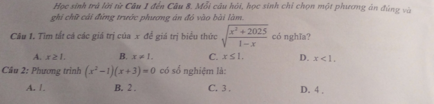 Học sinh trả lời từ Câu 1 đến Câu 8. Mỗi câu hỏi, học sinh chi chọn một phương án đúng và
ghi chữ cái đứng trước phương án đó vào bài làm.
Câu 1. Tìm tất cả các giá trị của x đề giá trị biểu thức sqrt(frac x^2+2025)1-x có nghĩa?
C.
A. x≥ 1. B. x!= 1. x≤ 1. D. x<1</tex>. 
Câu 2: Phương trình (x^2-1)(x+3)=0 có số nghiệm là:
A. 1. B. 2. C. 3. D. 4.