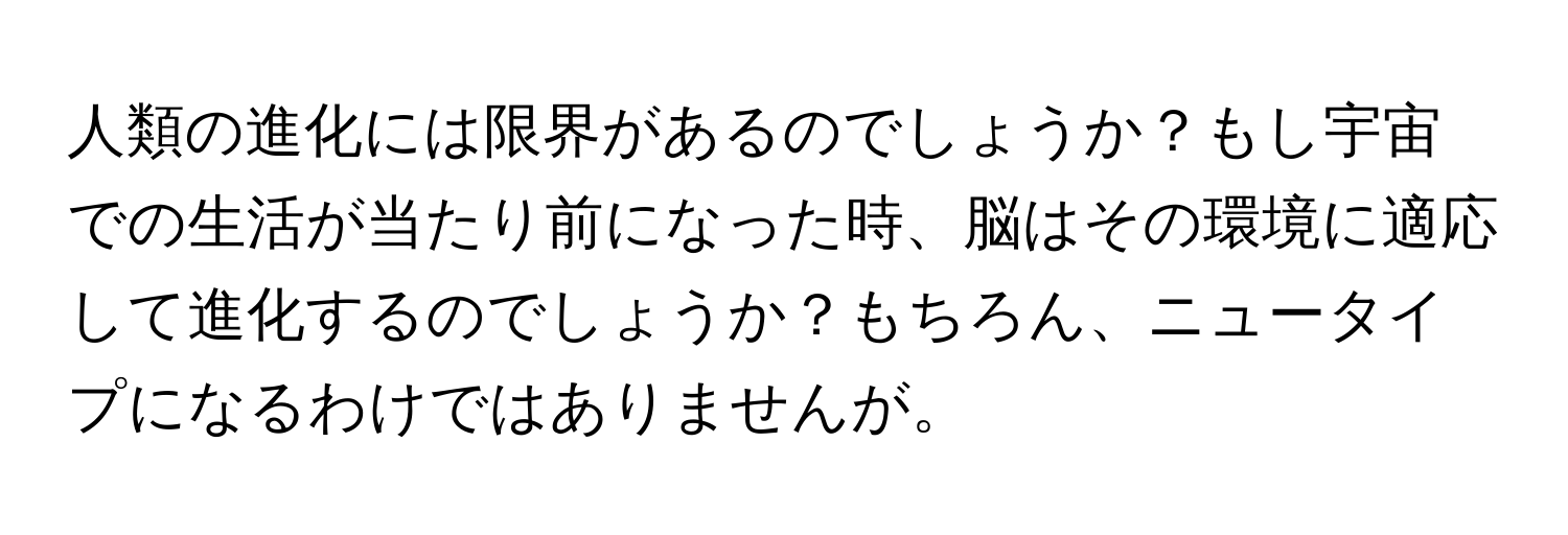 人類の進化には限界があるのでしょうか？もし宇宙での生活が当たり前になった時、脳はその環境に適応して進化するのでしょうか？もちろん、ニュータイプになるわけではありませんが。
