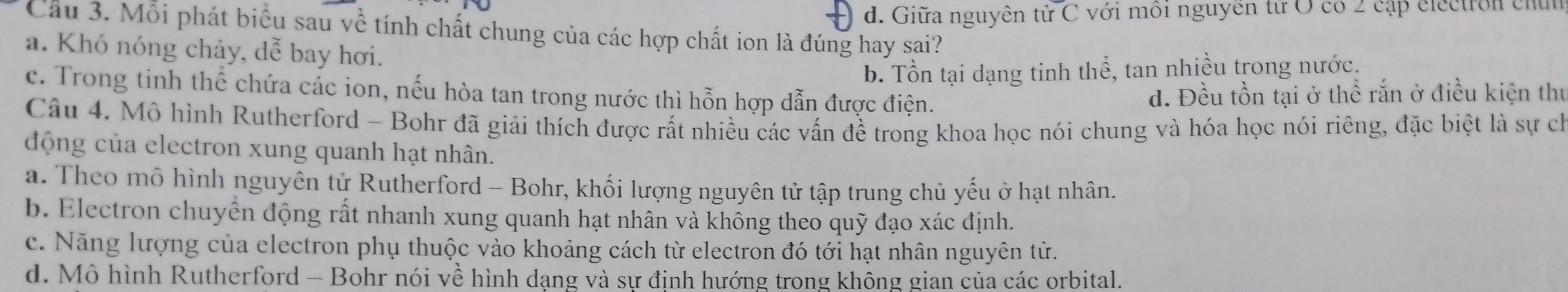 d. Giữa nguyên từ C với môi nguyên từ O có 2 cập electron chứn
Cầu 3. Mỗi phát biểu sau về tính chất chung của các hợp chất ion là đúng hay sai?
a. Khó nóng chảy, dễ bay hơi.
b. Tồn tại dạng tinh thể, tan nhiều trong nước.
c. Trong tinh thể chứa các ion, nếu hòa tan trong nước thì hỗn hợp dẫn được điện.
đ. Đều tồn tại ở thể rắn ở điều kiện thủ
Câu 4. Mô hình Rutherford - Bohr đã giải thích được rất nhiều các vấn đề trong khoa học nói chung và hóa học nói riêng, đặc biệt là sự ch
động của electron xung quanh hạt nhân.
a. Theo mô hình nguyên tử Rutherford - Bohr, khối lượng nguyên tử tập trung chủ yếu ở hạt nhân.
b. Electron chuyển động rất nhanh xung quanh hạt nhân và không theo quỹ đạo xác định.
c. Năng lượng của electron phụ thuộc vào khoảng cách từ electron đó tới hạt nhân nguyên tử.
d. Mô hình Rutherford - Bohr nói về hình dạng và sự định hướng trong không gian của các orbital.