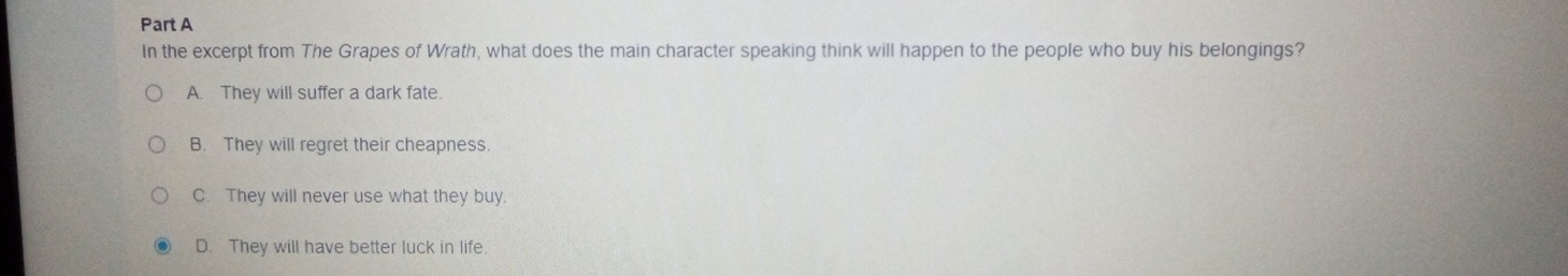 In the excerpt from The Grapes of Wrath, what does the main character speaking think will happen to the people who buy his belongings?
A. They will suffer a dark fate.
B. They will regret their cheapness.
C. They will never use what they buy.
D. They will have better luck in life.
