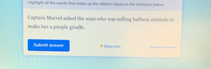 Highlight all the words that make up the relative clause in the sentence below. 
Captain Marvel asked the man who was selling balloon animals to 
make her a purple giraffe. 
Submit answer Show hint Report a problem