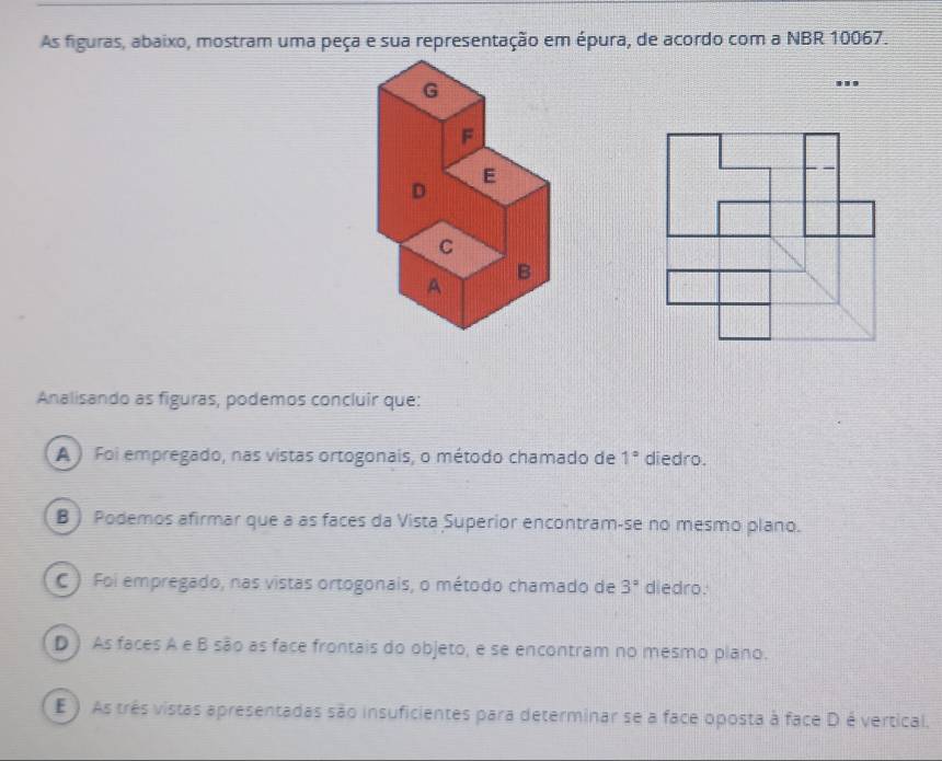 As figuras, abaixo, mostram uma peça e sua representação em épura, de acordo com a NBR 10067.
Analisando as figuras, podemos concluir que:
A ) Foi empregado, nas vistas ortogonais, o método chamado de 1° diedro.
B ) Podemos afirmar que a as faces da Vista Superior encontram-se no mesmo plano.
C ) Foi empregado, nas vistas ortogonais, o método chamado de 3° diedro.
D) As faces A e B são as face frontais do objeto, e se encontram no mesmo plano.
E ) As três vistas apresentadas são insuficientes para determinar se a face oposta à face D é vertical.