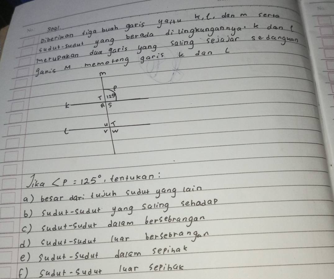 Diberiman figa bugh garis yqiu k, C, danm serto
soal.
sudut-sudut yang berada dilingkungannya k dan(
merupakan dua garis yang saling sejajar sedangrean
gamis M memorong garis k dan c
m
e
125°
K e s
u
t
v w
Jika ∠ P=125° , tenfukan:
a) besar dari tujuh sudut yang lain
6) Sudur-sudur yang saling sehadap
c) sudut-sudur dalam bersebrangan
d) sudut-sudut luar bersebrangan
e) sudut-sudut dacam sepinak
(f) Sadur-sudat luar sepibck