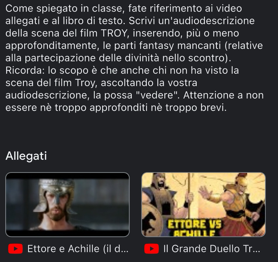 Come spiegato in classe, fate riferimento ai video 
allegati e al libro di testo. Scrivi un'audiodescrizione 
della scena del film TROY, inserendo, più o meno 
approfonditamente, le parti fantasy mancanti (relative 
alla partecipazione delle divinità nello scontro). 
Ricorda: lo scopo è che anche chi non ha visto la 
scena del film Troy, ascoltando la vostra 
audiodescrizione, la possa "vedere". Attenzione a non 
essere nè troppo approfonditi nè troppo brevi. 
Allegati 
Ettore e Achille (il d... Il Grande Duello Tr...