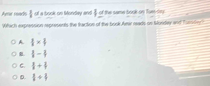 Amir reads  1/8  of a book on Monday and  2/7  of the same baok on Tues day
Which expression represents the fraction of the book Amir reads on Monday and Tuesded
A  2/8 *  2/7 
B.  3/8 - 2/7 
C.  3/8 + 2/7 
D.  3/8 /  2/7 