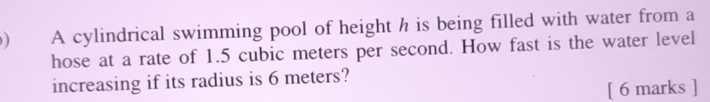 ) A cylindrical swimming pool of height h is being filled with water from a 
hose at a rate of 1.5 cubic meters per second. How fast is the water level 
increasing if its radius is 6 meters? 
[ 6 marks ]