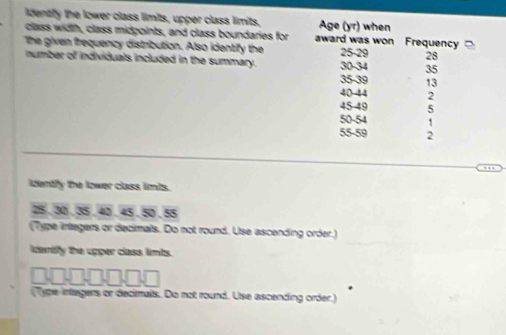 ldentify the lower class limits, upper class limits, 
class width, class midpoints, and class boundaries for 
The given frequency distribution. Also identify the 
number of individuals included in the summary. 
identfy the lower class limts.
25 , 30 , 35 , 40 , 45 , 50 , 55
(7ype infegers or decimals. Do not round. Use ascending order.) 
idenify the upper class limts. 
(Type intagers or decimals. Do not round. Use ascending order.)