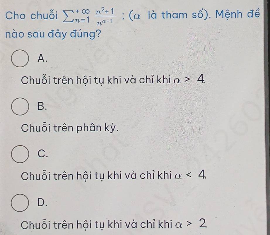 Cho chuỗi sumlimits  underline(n=1)^(∈fty) (n^2+1)/n^(alpha -1) ; (α là tham số). Mệnh đề
nào sau đây đúng?
A.
Chuỗi trên hội tụ khi và chỉ khi alpha >4.
B.
Chuỗi trên phân kỳ.
C.
Chuỗi trên hội tụ khi và chỉ khi alpha <4</tex>.
D.
Chuỗi trên hội tụ khi và chỉ khi alpha >2